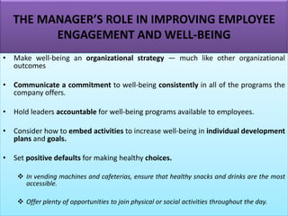 THE MANAGER’S ROLE IN IMPROVING EMPLOYEE
ENGAGEMENT AND WELL-BEING
• Make well-being an organizational strategy — much like other organizational
outcomes
• Communicate a commitment to well-being consistently in all of the programs the
company offers.
• Hold leaders accountable for well-being programs available to employees.
• Consider how to embed activities to increase well-being in individual development
plans and goals.
• Set positive defaults for making healthy choices.
❖ In vending machines and cafeterias, ensure that healthy snacks and drinks are the most
accessible.
❖ Offer plenty of opportunities to join physical or social activities throughout the day.
 
