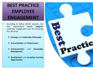 BEST PRACTICE
EMPLOYEE
ENGAGEMENT
• According to Gallup (2013) research, the
best organizations deeply integrate
employee engagement into the following
four (4) areas:
❖ Strategy and Leadership Philosophy
❖ Accountability and Performance
❖ Communication and Knowledge
Management
❖ Development and on-going Learning
Opportunities
 