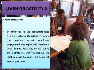 LEARNING ACTIVITY 6
Group discussion:
• By referring to the identified gaps
(learning activity 5), critically review
the various expert employee
engagement strategies and develop a
Code of Best Practice, by extracting
those strategies that you believe are
most relevant to your work team at
your organization.
 