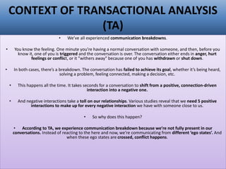 CONTEXT OF TRANSACTIONAL ANALYSIS
(TA)
• We’ve all experienced communication breakdowns.
• You know the feeling. One minute you’re having a normal conversation with someone, and then, before you
know it, one of you is triggered and the conversation is over. The conversation either ends in anger, hurt
feelings or conflict, or it "withers away" because one of you has withdrawn or shut down.
• In both cases, there’s a breakdown. The conversation has failed to achieve its goal, whether it’s being heard,
solving a problem, feeling connected, making a decision, etc.
• This happens all the time. It takes seconds for a conversation to shift from a positive, connection-driven
interaction into a negative one.
• And negative interactions take a toll on our relationships. Various studies reveal that we need 5 positive
interactions to make up for every negative interaction we have with someone close to us.
• So why does this happen?
• According to TA, we experience communication breakdown because we’re not fully present in our
conversations. Instead of reacting to the here and now, we’re communicating from different ‘ego states’. And
when these ego states are crossed, conflict happens.
 