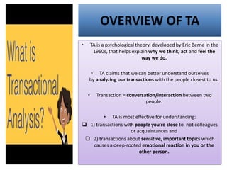 OVERVIEW OF TA
• TA is a psychological theory, developed by Eric Berne in the
1960s, that helps explain why we think, act and feel the
way we do.
• TA claims that we can better understand ourselves
by analyzing our transactions with the people closest to us.
• Transaction = conversation/interaction between two
people.
• TA is most effective for understanding:
❑ 1) transactions with people you’re close to, not colleagues
or acquaintances and
❑ 2) transactions about sensitive, important topics which
causes a deep-rooted emotional reaction in you or the
other person.
 
