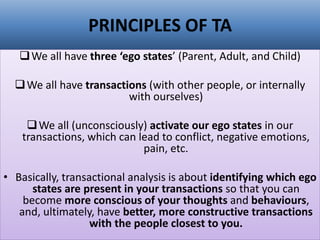 PRINCIPLES OF TA
❑We all have three ‘ego states’ (Parent, Adult, and Child)
❑We all have transactions (with other people, or internally
with ourselves)
❑We all (unconsciously) activate our ego states in our
transactions, which can lead to conflict, negative emotions,
pain, etc.
• Basically, transactional analysis is about identifying which ego
states are present in your transactions so that you can
become more conscious of your thoughts and behaviours,
and, ultimately, have better, more constructive transactions
with the people closest to you.
 