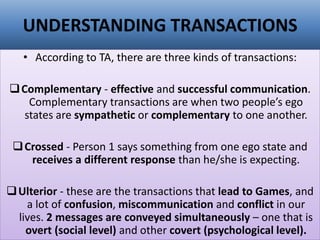 UNDERSTANDING TRANSACTIONS
• According to TA, there are three kinds of transactions:
❑Complementary - effective and successful communication.
Complementary transactions are when two people’s ego
states are sympathetic or complementary to one another.
❑Crossed - Person 1 says something from one ego state and
receives a different response than he/she is expecting.
❑Ulterior - these are the transactions that lead to Games, and
a lot of confusion, miscommunication and conflict in our
lives. 2 messages are conveyed simultaneously – one that is
overt (social level) and other covert (psychological level).
 