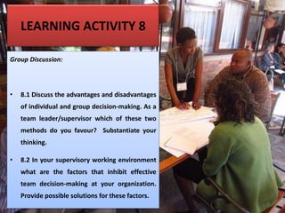 LEARNING ACTIVITY 8
Group Discussion:
• 8.1 Discuss the advantages and disadvantages
of individual and group decision-making. As a
team leader/supervisor which of these two
methods do you favour? Substantiate your
thinking.
• 8.2 In your supervisory working environment
what are the factors that inhibit effective
team decision-making at your organization.
Provide possible solutions for these factors.
 