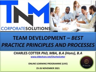 TEAM DEVELOPMENT – BEST
PRACTICE PRINCIPLES AND PROCESSES
CHARLES COTTER PhD, MBA, B.A (Hons), B.A
www.slideshare.net/CharlesCotter
ONLINE LEARNING PROGRAMME (LIVE)
25-26 NOVEMBER 2021
 
