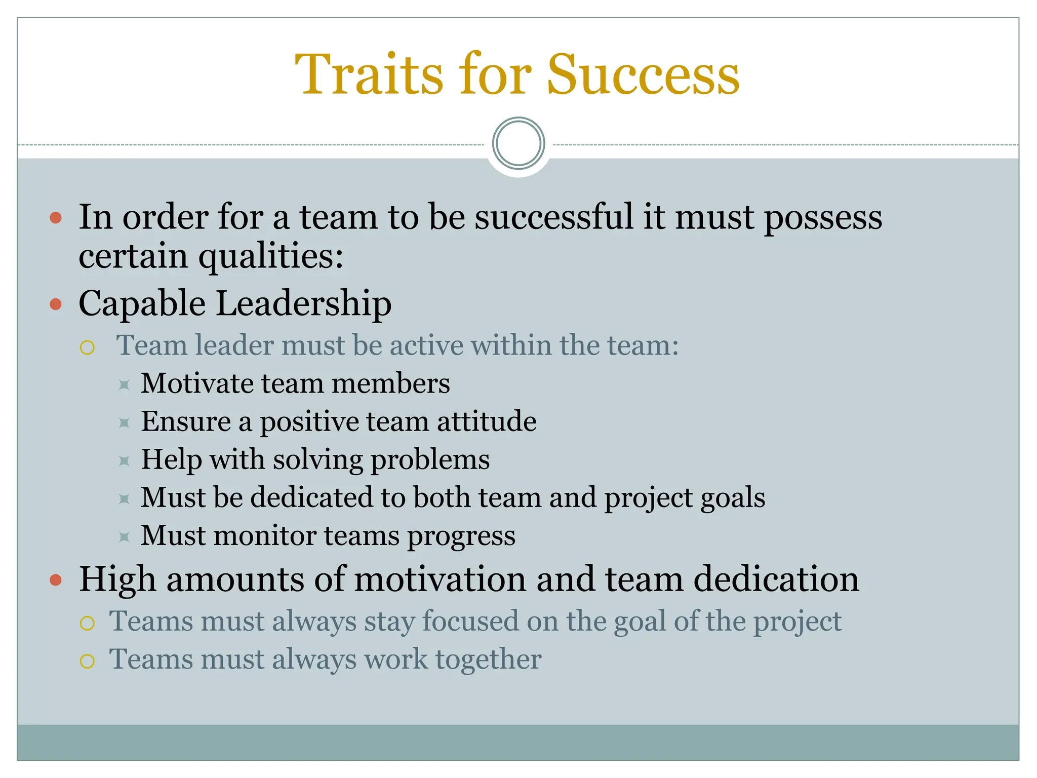 Traits for Success
 In order for a team to be successful it must possess
certain qualities:
 Capable Leadership
 Team leader must be active within the team:
 Motivate team members
 Ensure a positive team attitude
 Help with solving problems
 Must be dedicated to both team and project goals
 Must monitor teams progress
 High amounts of motivation and team dedication
 Teams must always stay focused on the goal of the project
 Teams must always work together
 