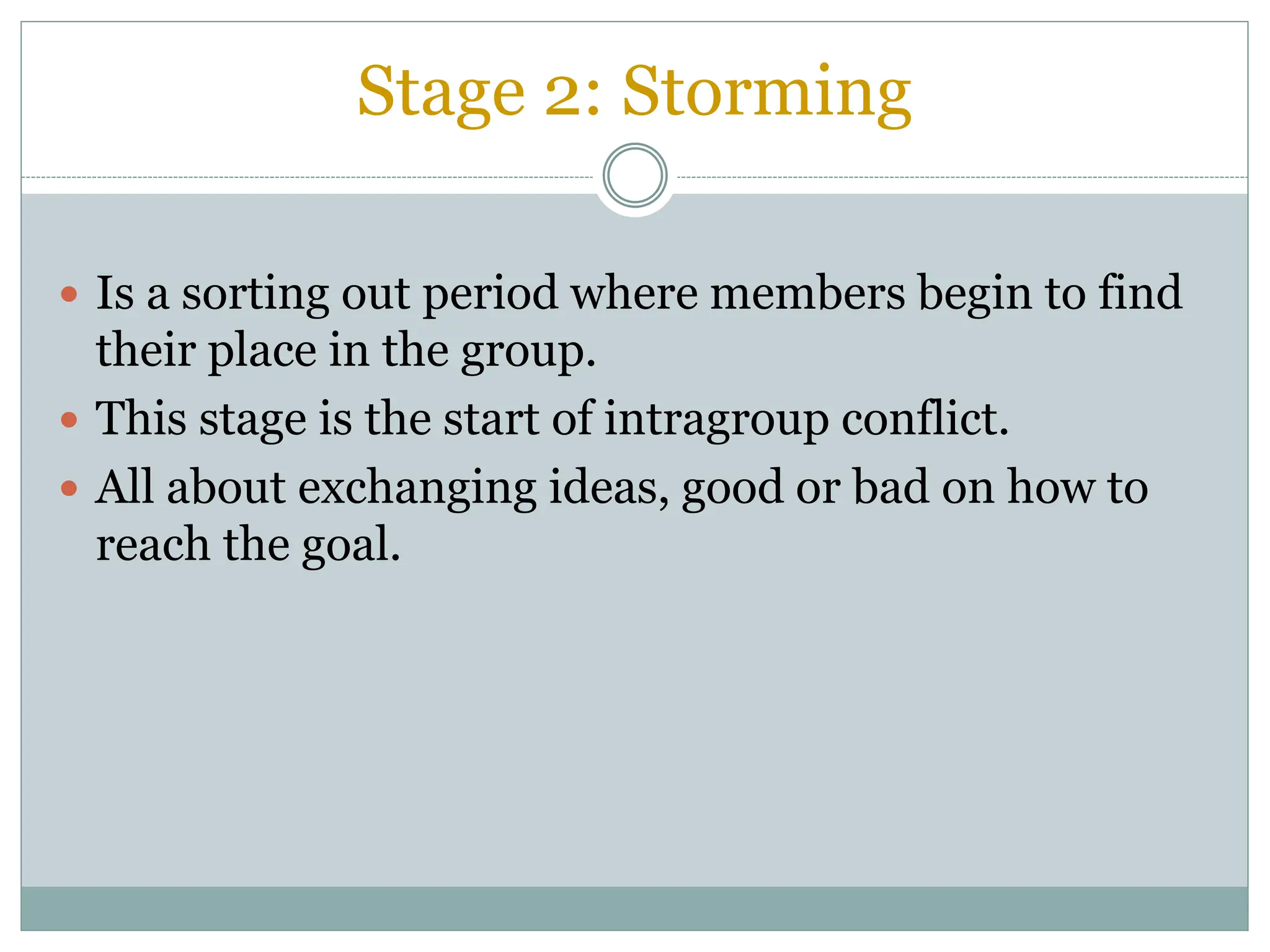 Stage 2: Storming
 Is a sorting out period where members begin to find
their place in the group.
 This stage is the start of intragroup conflict.
 All about exchanging ideas, good or bad on how to
reach the goal.
 