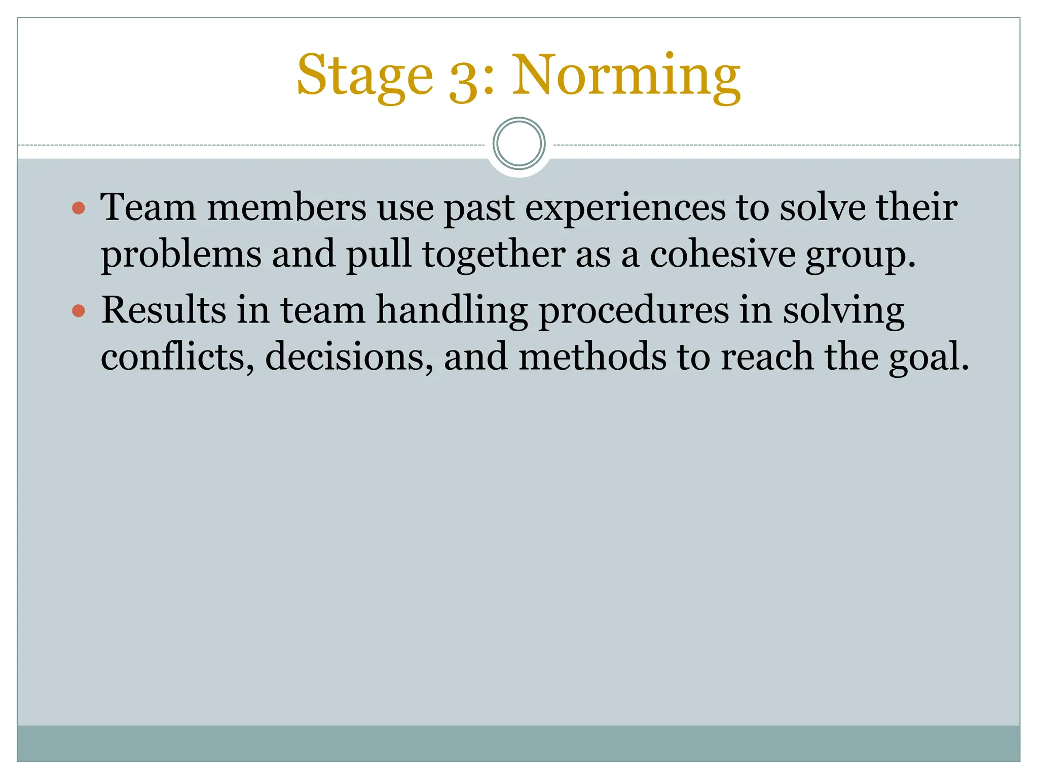 Stage 3: Norming
 Team members use past experiences to solve their
problems and pull together as a cohesive group.
 Results in team handling procedures in solving
conflicts, decisions, and methods to reach the goal.
 