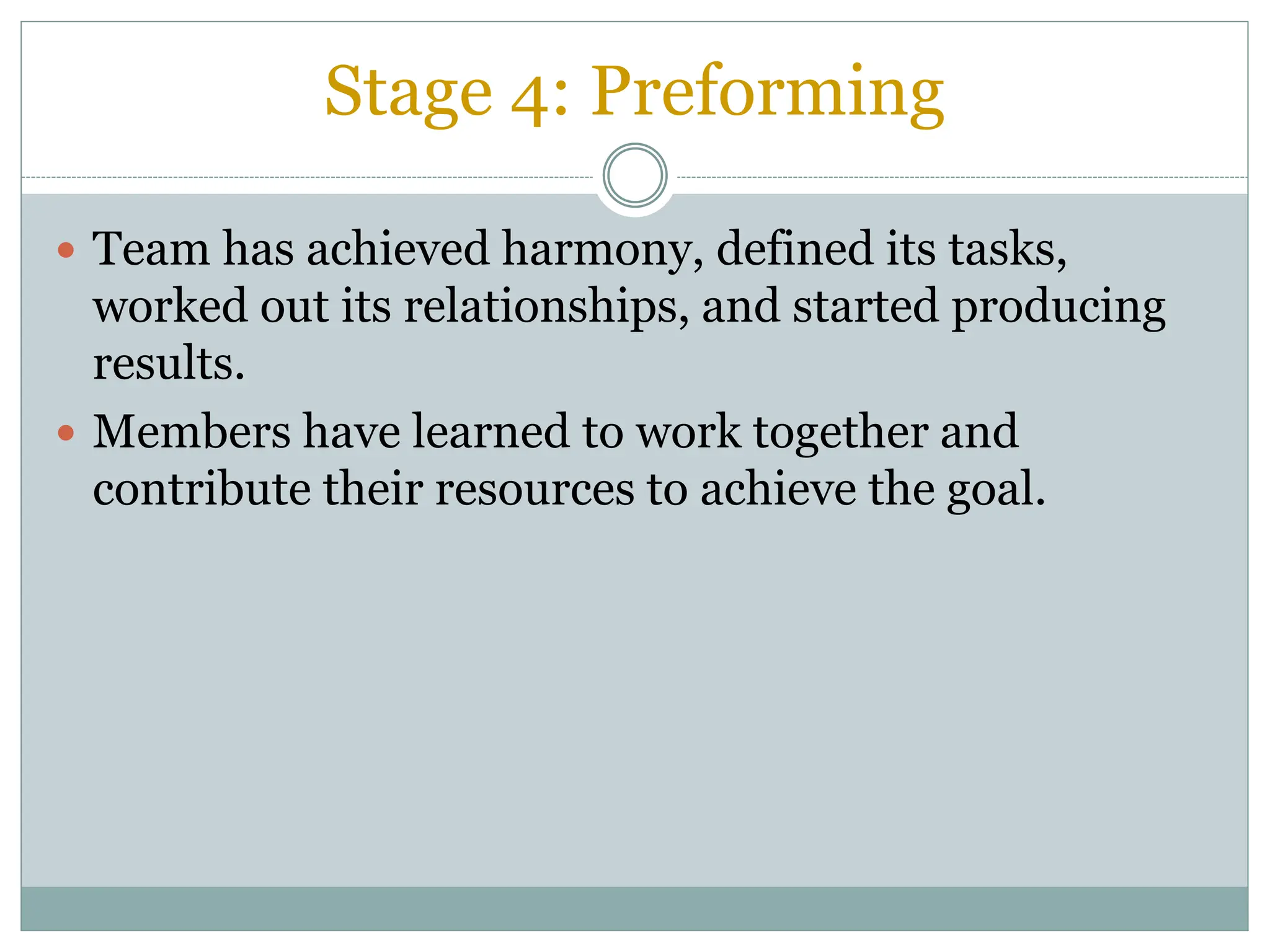 Stage 4: Preforming
 Team has achieved harmony, defined its tasks,
worked out its relationships, and started producing
results.
 Members have learned to work together and
contribute their resources to achieve the goal.
 