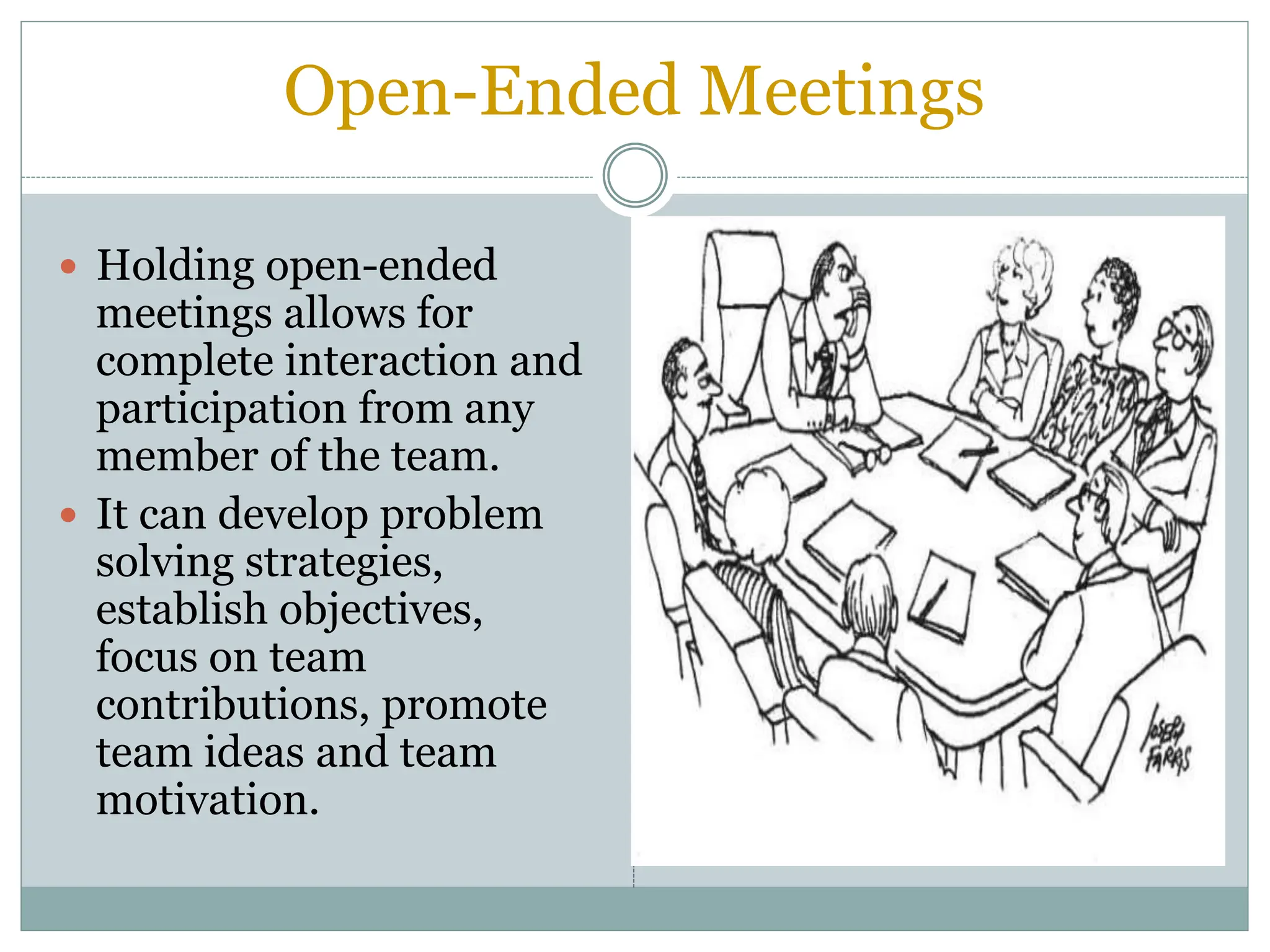 Open-Ended Meetings
 Holding open-ended
meetings allows for
complete interaction and
participation from any
member of the team.
 It can develop problem
solving strategies,
establish objectives,
focus on team
contributions, promote
team ideas and team
motivation.
 
