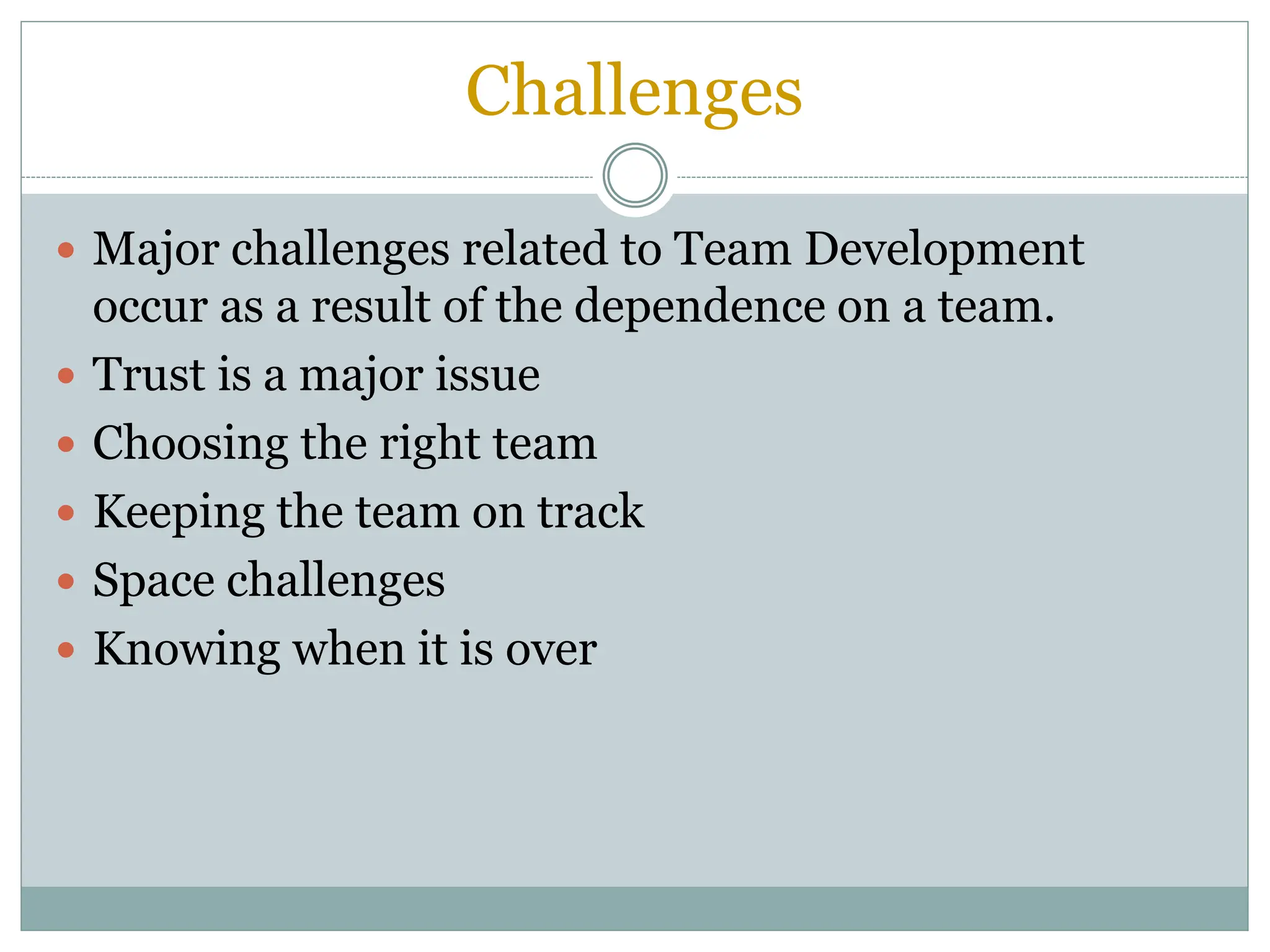 Challenges
 Major challenges related to Team Development
occur as a result of the dependence on a team.
 Trust is a major issue
 Choosing the right team
 Keeping the team on track
 Space challenges
 Knowing when it is over
 
