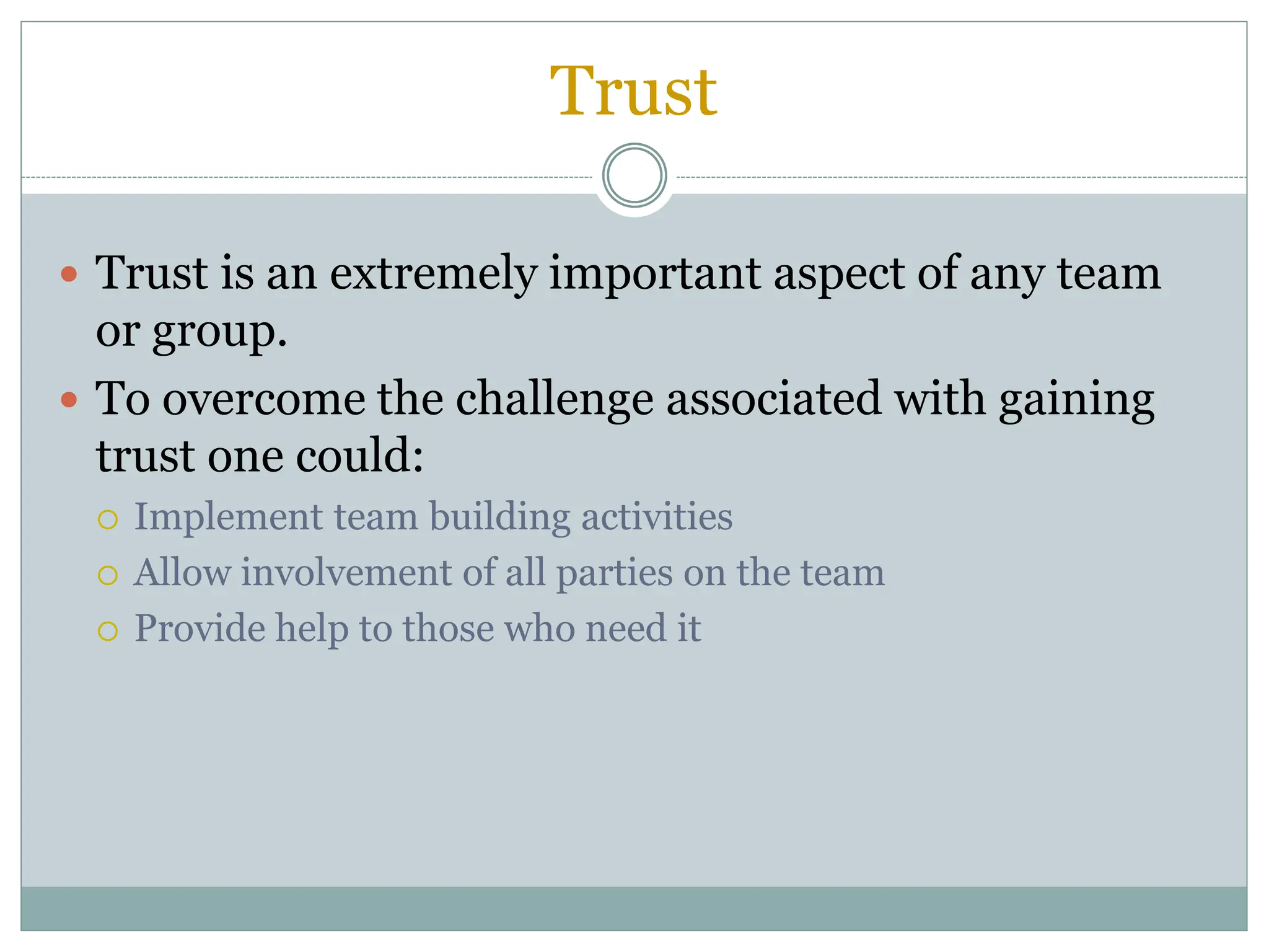 Trust
 Trust is an extremely important aspect of any team
or group.
 To overcome the challenge associated with gaining
trust one could:
 Implement team building activities
 Allow involvement of all parties on the team
 Provide help to those who need it
 