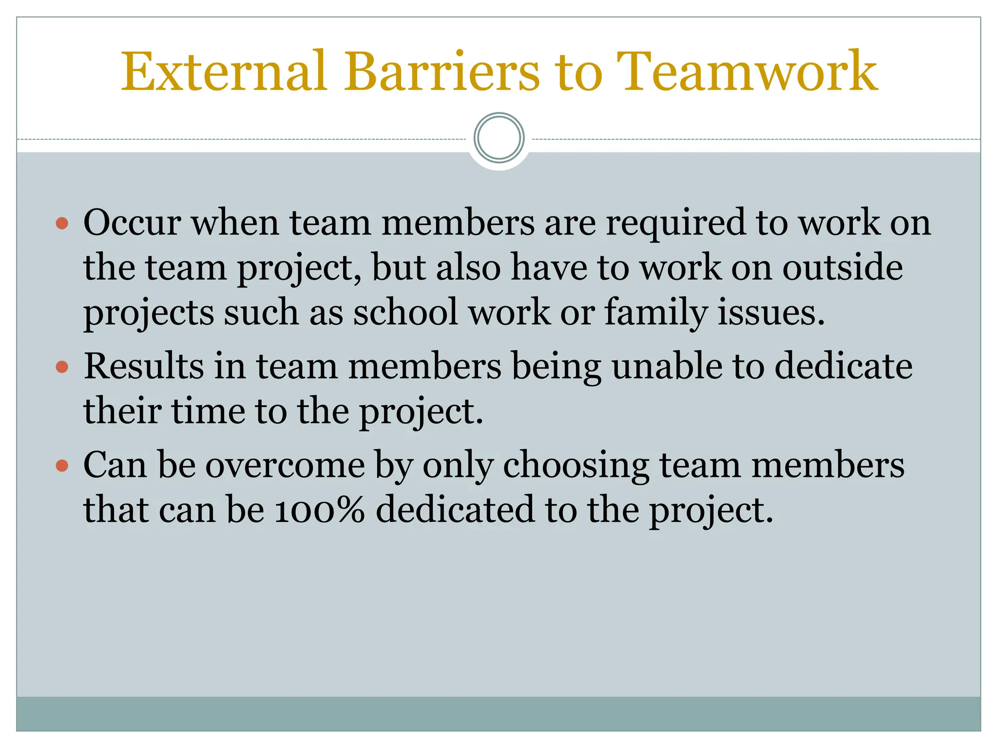 External Barriers to Teamwork
 Occur when team members are required to work on
the team project, but also have to work on outside
projects such as school work or family issues.
 Results in team members being unable to dedicate
their time to the project.
 Can be overcome by only choosing team members
that can be 100% dedicated to the project.
 