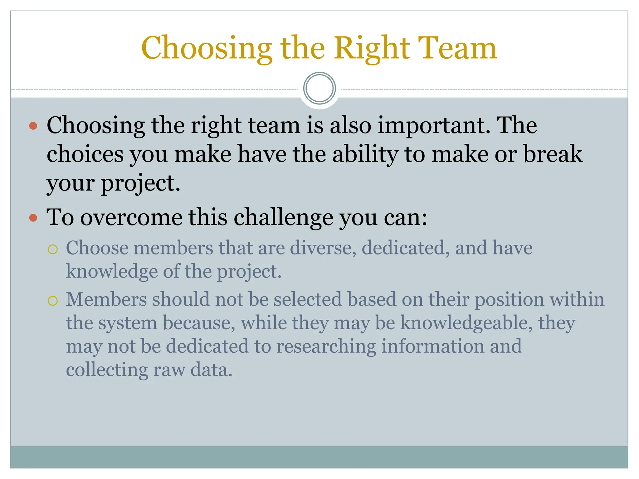Choosing the Right Team
 Choosing the right team is also important. The
choices you make have the ability to make or break
your project.
 To overcome this challenge you can:
 Choose members that are diverse, dedicated, and have
knowledge of the project.
 Members should not be selected based on their position within
the system because, while they may be knowledgeable, they
may not be dedicated to researching information and
collecting raw data.
 