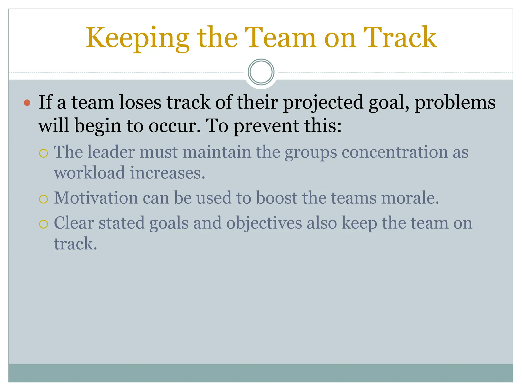 Keeping the Team on Track
 If a team loses track of their projected goal, problems
will begin to occur. To prevent this:
 The leader must maintain the groups concentration as
workload increases.
 Motivation can be used to boost the teams morale.
 Clear stated goals and objectives also keep the team on
track.
 