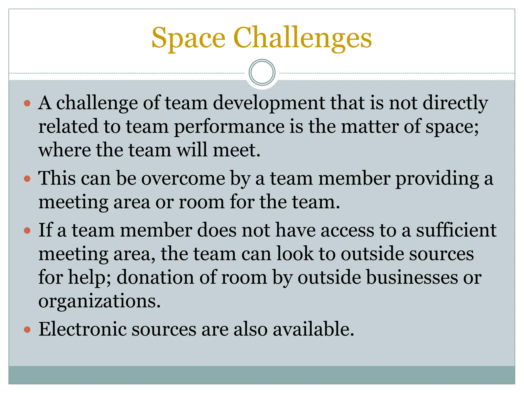 Space Challenges
 A challenge of team development that is not directly
related to team performance is the matter of space;
where the team will meet.
 This can be overcome by a team member providing a
meeting area or room for the team.
 If a team member does not have access to a sufficient
meeting area, the team can look to outside sources
for help; donation of room by outside businesses or
organizations.
 Electronic sources are also available.
 