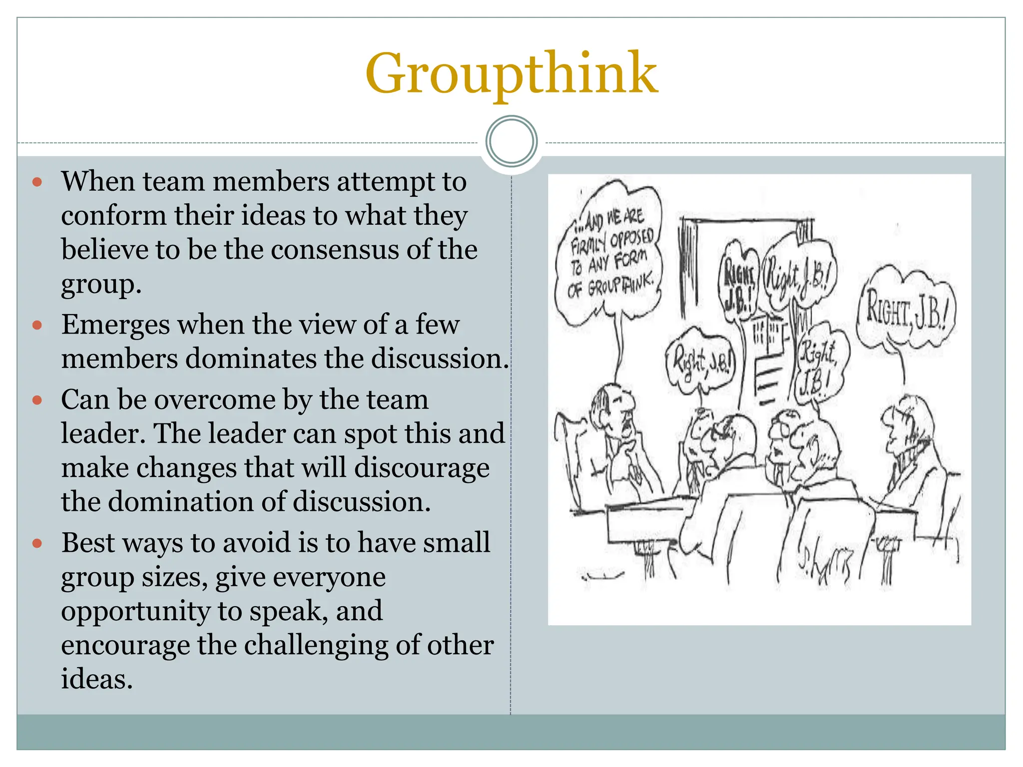 Groupthink
 When team members attempt to
conform their ideas to what they
believe to be the consensus of the
group.
 Emerges when the view of a few
members dominates the discussion.
 Can be overcome by the team
leader. The leader can spot this and
make changes that will discourage
the domination of discussion.
 Best ways to avoid is to have small
group sizes, give everyone
opportunity to speak, and
encourage the challenging of other
ideas.
 