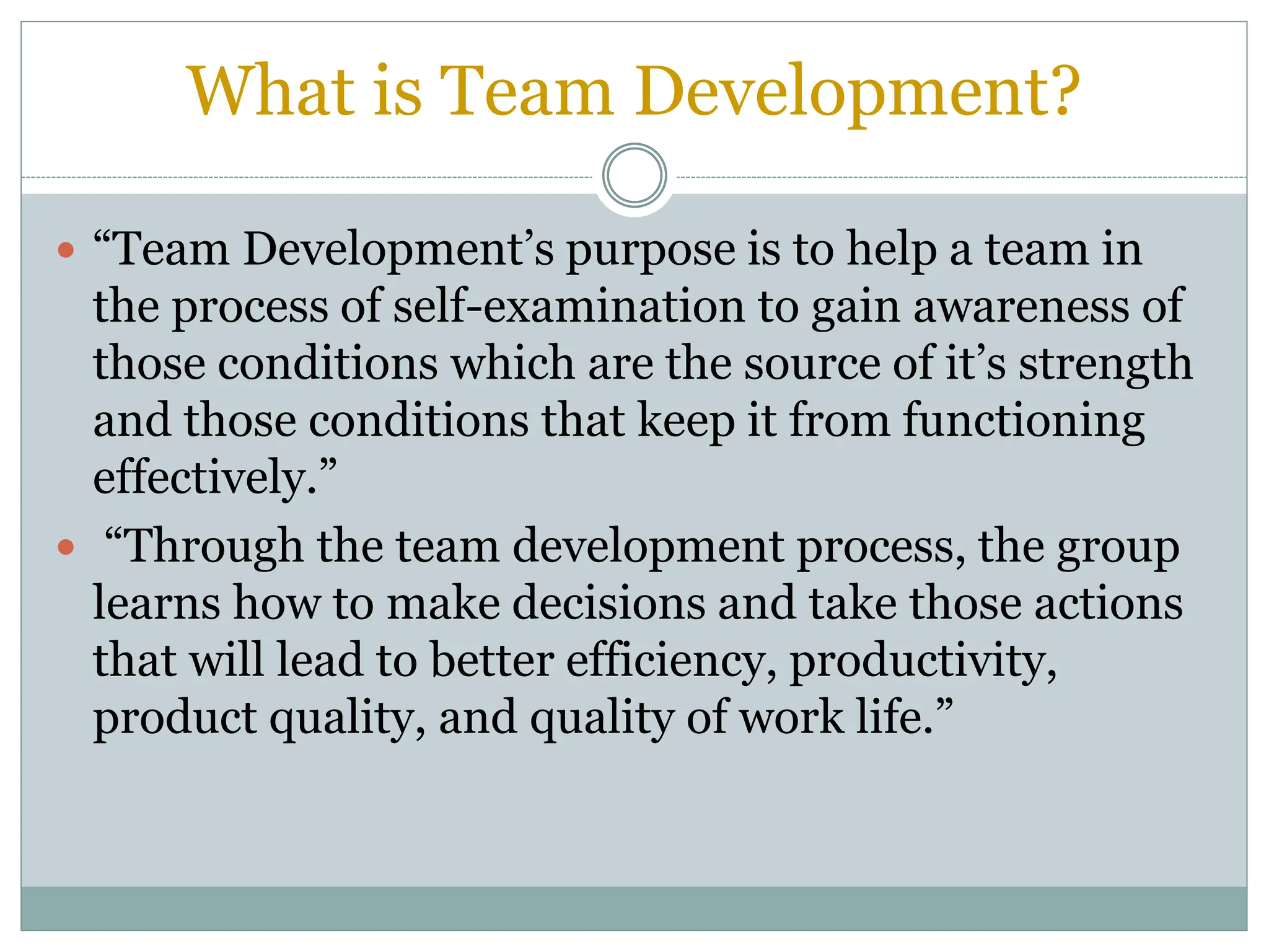 What is Team Development?
 “Team Development’s purpose is to help a team in
the process of self-examination to gain awareness of
those conditions which are the source of it’s strength
and those conditions that keep it from functioning
effectively.”
 “Through the team development process, the group
learns how to make decisions and take those actions
that will lead to better efficiency, productivity,
product quality, and quality of work life.”
 