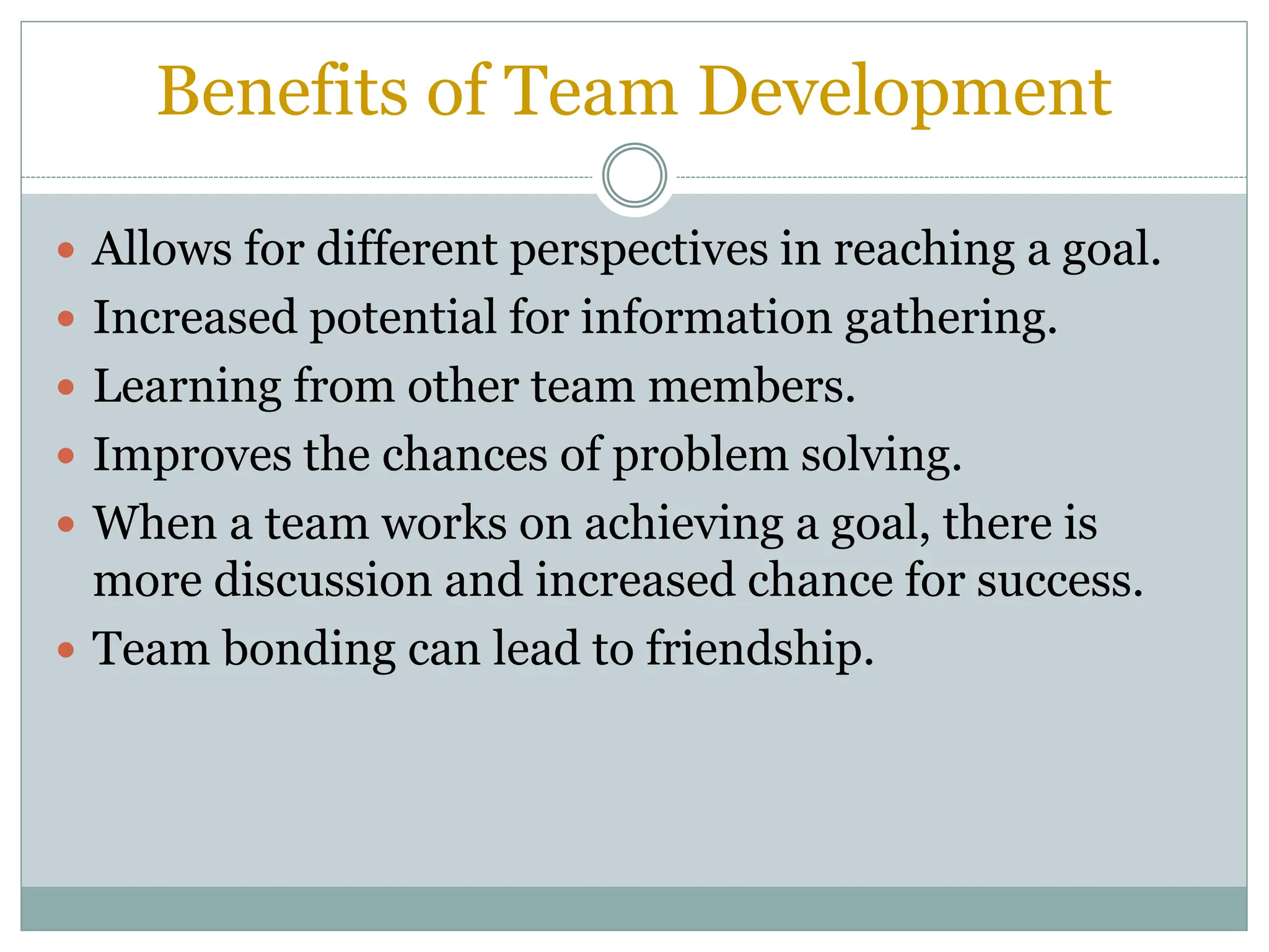 Benefits of Team Development
 Allows for different perspectives in reaching a goal.
 Increased potential for information gathering.
 Learning from other team members.
 Improves the chances of problem solving.
 When a team works on achieving a goal, there is
more discussion and increased chance for success.
 Team bonding can lead to friendship.
 