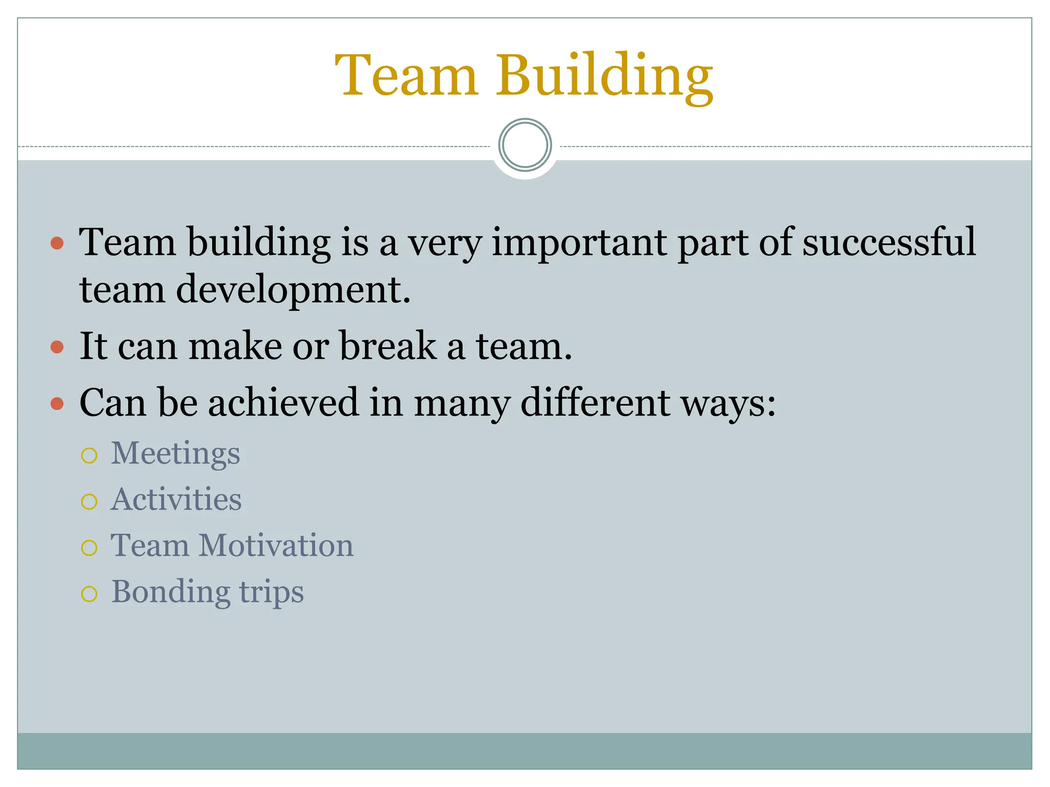 Team Building
 Team building is a very important part of successful
team development.
 It can make or break a team.
 Can be achieved in many different ways:
 Meetings
 Activities
 Team Motivation
 Bonding trips
 