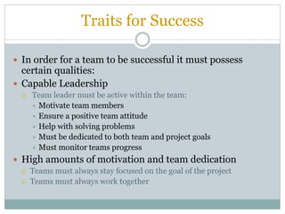 Traits for Success
 In order for a team to be successful it must possess
certain qualities:
 Capable Leadership
 Team leader must be active within the team:
 Motivate team members
 Ensure a positive team attitude
 Help with solving problems
 Must be dedicated to both team and project goals
 Must monitor teams progress
 High amounts of motivation and team dedication
 Teams must always stay focused on the goal of the project
 Teams must always work together
 