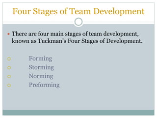 Four Stages of Team Development
 There are four main stages of team development,
known as Tuckman’s Four Stages of Development.
 Forming
 Storming
 Norming
 Preforming
 