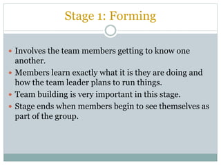 Stage 1: Forming
 Involves the team members getting to know one
another.
 Members learn exactly what it is they are doing and
how the team leader plans to run things.
 Team building is very important in this stage.
 Stage ends when members begin to see themselves as
part of the group.
 