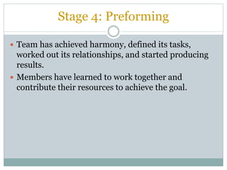 Stage 4: Preforming
 Team has achieved harmony, defined its tasks,
worked out its relationships, and started producing
results.
 Members have learned to work together and
contribute their resources to achieve the goal.
 