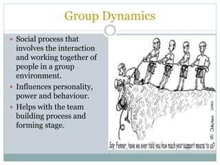 Group Dynamics
 Social process that
involves the interaction
and working together of
people in a group
environment.
 Influences personality,
power and behaviour.
 Helps with the team
building process and
forming stage.
 