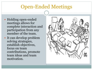 Open-Ended Meetings
 Holding open-ended
meetings allows for
complete interaction and
participation from any
member of the team.
 It can develop problem
solving strategies,
establish objectives,
focus on team
contributions, promote
team ideas and team
motivation.
 