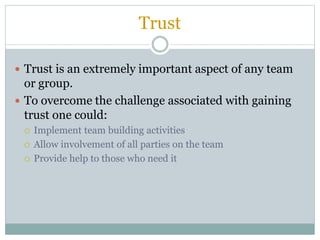 Trust
 Trust is an extremely important aspect of any team
or group.
 To overcome the challenge associated with gaining
trust one could:
 Implement team building activities
 Allow involvement of all parties on the team
 Provide help to those who need it
 