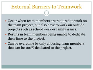 External Barriers to Teamwork
 Occur when team members are required to work on
the team project, but also have to work on outside
projects such as school work or family issues.
 Results in team members being unable to dedicate
their time to the project.
 Can be overcome by only choosing team members
that can be 100% dedicated to the project.
 
