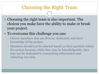 Choosing the Right Team
 Choosing the right team is also important. The
choices you make have the ability to make or break
your project.
 To overcome this challenge you can:
 Choose members that are diverse, dedicated, and have
knowledge of the project.
 Members should not be selected based on their position within
the system because, while they may be knowledgeable, they
may not be dedicated to researching information and
collecting raw data.
 
