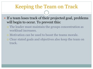 Keeping the Team on Track
 If a team loses track of their projected goal, problems
will begin to occur. To prevent this:
 The leader must maintain the groups concentration as
workload increases.
 Motivation can be used to boost the teams morale.
 Clear stated goals and objectives also keep the team on
track.
 