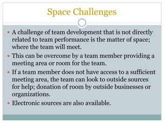 Space Challenges
 A challenge of team development that is not directly
related to team performance is the matter of space;
where the team will meet.
 This can be overcome by a team member providing a
meeting area or room for the team.
 If a team member does not have access to a sufficient
meeting area, the team can look to outside sources
for help; donation of room by outside businesses or
organizations.
 Electronic sources are also available.
 