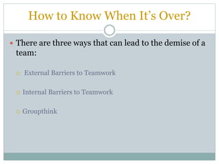 How to Know When It’s Over?
 There are three ways that can lead to the demise of a
team:
 External Barriers to Teamwork
 Internal Barriers to Teamwork
 Groupthink
 