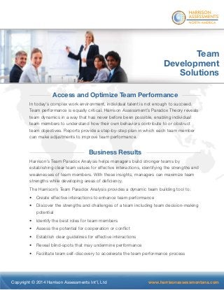 ® 
Team 
Development 
Solutions 
Access and Optimize Team Performance 
In today’s complex work environment, individual talent is not enough to succeed. 
Team performance is equally critical. Harrison Assessment’s Paradox Theory reveals 
team dynamics in a way that has never before been possible, enabling individual 
team members to understand how their own behaviors contribute to or obstruct 
team objectives. Reports provide a step-by-step plan in which each team member 
can make adjustments to improve team performance. 
Business Results 
Harrison’s Team Paradox Analysis helps managers build stronger teams by 
establishing clear team values for effective interactions, identifying the strengths and 
weaknesses of team members. With these insights, managers can maximize team 
strengths while developing areas of deficiency. 
The Harrison’s Team Paradox Analysis provides a dynamic team building tool to: 
• Create effective interactions to enhance team performance 
• Discover the strengths and challenges of a team including team decision-making 
potential 
• Identify the best roles for team members 
• Assess the potential for cooperation or conflict 
• Establish clear guidelines for effective interactions 
• Reveal blind-spots that may undermine performance 
• Facilitate team self-discovery to accelerate the team performance process 
Copyright © 2014 Harrison Assessments Int’l, Ltd www.harrisonassessmentsna.com 
 