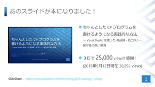 あのスライドが本になりました！
 ちゃんとした C# プログラムを
書けるようになる実践的な方法
～ Visual Studio を使った 高品質・低コスト・
保守性の高い開発
 ３日で 25,000 views!! 感謝！
(2015年9月12日現在 30,292 views)
2SlideShare ： http://www.slideshare.net/shinichikoga355/starting-c-sharp
 
