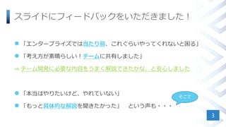 スライドにフィードバックをいただきました！
 「エンタープライズでは当たり前、これぐらいやってくれないと困る」
 「考え方が素晴らしい！チームに共有しました」
⇒ チーム開発に必要な内容をうまく解説できたかな、と安心しました
 「本当はやりたいけど、やれていない」
 「もっと具体的な解説を聞きたかった」 という声も・・・
3
そこで
 