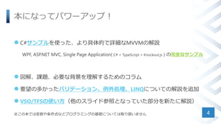 本になってパワーアップ！
 C#サンプルを使った、より具体的で詳細なMVVMの解説
WPF, ASP.NET MVC, Single Page Application( C# + TypeScript + Knockout.js ) の完全なサンプル
 図解、課題、必要な背景を理解するためのコラム
 要望の多かったバリデーション、例外処理、LINQについての解説を追加
 VSO/TFSの使い方（他のスライド参照となっていた部分を新たに解説）
※この本では変数や条件式などプログラミングの基礎については取り扱いません 4
 