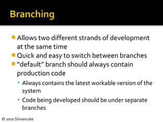 © 2010 Shivercube
 Allows two different strands of development
at the same time
 Quick and easy to switch between branches
 “default” branch should always contain
production code
 Always contains the latest workable version of the
system
 Code being developed should be under separate
branches
 
