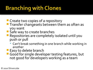 © 2010 Shivercube
 Create two copies of a repository
 Transfer changesets between them as often as
you want
 Safe way to create branches
 Repositories are completely isolated until you
push or pull
 Can’t break something in one branch while working in
another
 Easy to delete branch
 Good for single developer testing features, but
not good for developers working as a team
 