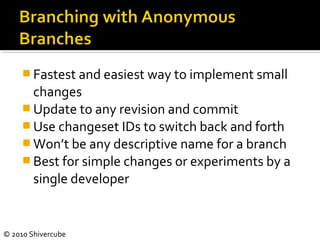 © 2010 Shivercube
 Fastest and easiest way to implement small
changes
 Update to any revision and commit
 Use changeset IDs to switch back and forth
 Won’t be any descriptive name for a branch
 Best for simple changes or experiments by a
single developer
 
