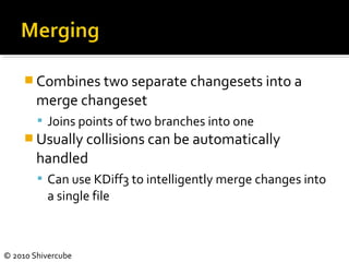 © 2010 Shivercube
 Combines two separate changesets into a
merge changeset
 Joins points of two branches into one
 Usually collisions can be automatically
handled
 Can use KDiff3 to intelligently merge changes into
a single file
 