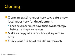 © 2010 Shivercube
 Clone an existing repository to create a new
local repository for development
 Each developer must have their own local copy
before making any changes
 Makes a copy of a repository at a point in
time
 Checks out the tip of the default branch
 