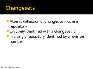 © 2010 Shivercube
 Atomic collection of changes to files in a
repository
 Uniquely identified with a changeset ID
 In a single repository identified by a revision
number
 