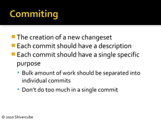 © 2010 Shivercube
 The creation of a new changeset
 Each commit should have a description
 Each commit should have a single specific
purpose
 Bulk amount of work should be separated into
individual commits
 Don’t do too much in a single commit
 