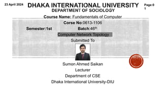Course Name: Fundamentals of Computer
Corse No:0613-1106
Semester:1st Batch:46th
Computer Network Topology
Submitted To
Sumon Ahmed Saikan
Lecturer
Department of CSE
Dhaka International University-DIU
Page:0
1
23 April 2024
 