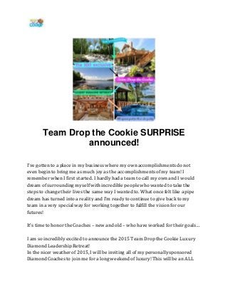 Team Drop the Cookie SURPRISE
announced!
I’ve gotten to a place in my business where my own accomplishments do not
even begin to bring me as much joy as the accomplishments ofmy team! I
remember when I first started. I hardly had a team to call my own and I would
dream of surrounding myself with incredible people who wanted to take the
steps to change their lives the same way I wanted to. What once felt like a pipe
dream has turned into a reality and I’m ready to continue to give back to my
team in a very special way for working together to fulfill the vision for our
futures!
It’s time to honor the Coaches – new and old – who have worked for their goals…
I am so incredibly excited to announce the 2015 Team Drop the Cookie Luxury
Diamond Leadership Retreat!
In the nicer weather of 2015, I will be inviting all of my personally sponsored
Diamond Coaches to join me for a long weekend of luxury! This will be an ALL
 