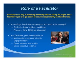 Role of a Facilitator
Facilitation is a way of providing leadership without taking the reigns and a
facilitator’s job is to get others to assume responsibility and take the lead.



• In meetings, two things are going on and need to be managed
   – C t t = t k subjects, problems
     Content tasks, bj t           bl
   – Process = How things are discussed

• As a facilitator, your job would be to:
     –   Meet members needs and interests
     –   Engage members
     –   Ensure members have a voice
     –   Ensure productive outcomes



                                                           Introduction to Process Improvement
                                                                                       Slide 14
 